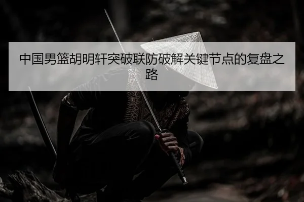 中国男篮胡明轩突破联防破解关键节点的复盘之路